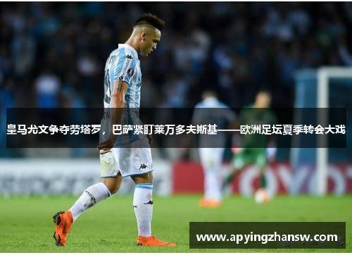 皇马尤文争夺劳塔罗，巴萨紧盯莱万多夫斯基——欧洲足坛夏季转会大戏